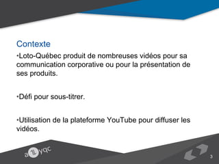 Contexte
•Loto-Québec produit de nombreuses vidéos pour sa communication corporative ou
pour la présentation de ses produits.
•Défi pour sous-titrer.
•Utilisation de la plateforme YouTube pour diffuser les vidéos.

3

 