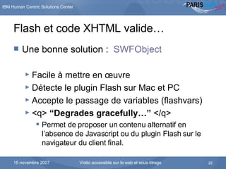Flash et code XHTML valide…  Une bonne solution :  SWFObject Facile à mettre en  œ uvre Détecte le plugin Flash sur Mac et PC Accepte le passage de variables (flashvars) <q>  “ Degrades gracefully… ”  </q> Permet de proposer un contenu alternatif en l’absence de Javascript ou du plugin Flash sur le navigateur du client final. 