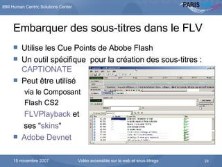Embarquer des sous-titres dans le FLV Utilise les Cue Points de Abobe Flash Un outil spécifique  pour la création des sous-titres :  CAPTIONATE Peut être utilisé  via le Composant  Flash CS2 FLVPlayback  et    ses  “ skins “ Adobe  Devnet 