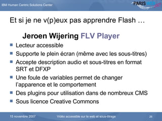 Et si je ne v(p)eux pas apprendre Flash … Jeroen Wijering  FLV Player   Lecteur accessible Supporte le plein écran (même avec les sous-titres) Accepte description audio et sous-titres en format SRT et DFXP Une foule de variables permet de changer l’apparence et le comportement Des plugins pour utilisation dans de nombreux CMS Sous licence  Creative Commons 