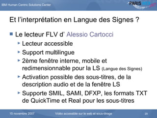 Et l’interprétation en Langue des Signes ? Le lecteur FLV d’  Alessio Cartocci Lecteur accessible Support multilingue 2ème fenêtre interne, mobile et redimensionnable pour la LS  (Langue des Signes) Activation possible des sous-titres, de la description audio et de la fenêtre LS Supporte SMIL, SAMI, DFXP, les formats TXT de QuickTime et Real pour les sous-titres 