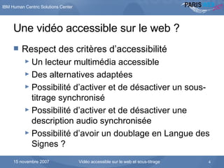 Une vidéo accessible sur le web ? Respect des critères d’accessibilité Un lecteur multimédia accessible Des alternatives adaptées Possibilité d’activer et de désactiver un sous-titrage synchronisé Possibilité d’activer et de désactiver une description audio synchronisée Possibilité d’avoir un doublage en Langue des Signes ? … Pour aboutir à notre vision d’aujourd’hui  
