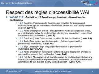 Respect des règles d’accessibilité WAI WCAG 2.0  :  Guideline 1.2 Provide synchronized alternatives for multimedia 1.2.1  Captions (Prerecorded): Captions are provided for prerecorded multimedia except for multimedia alternatives to text that are clearly labeled as such.  (Level A)   1.2.2  Audio Description or Full Text Alternative: Audio description of video, or a full text alternative for multimedia including any interaction , is provided for prerecorded multimedia.  (Level A)   1.2.3  Captions (Live): Captions are provided for  live  multimedia.  (Level AA)   1.2.4  Audio Description: Audio description of video is provided for prerecorded multimedia.  (Level AA)   1.2.5  Sign Language: Sign language interpretation is provided for multimedia.  (Level AAA)   1.2.6  Audio Description (Extended): Extended audio description of video is provided for prerecorded multimedia.  (Level AAA)   1.2.7  Full Text Alternative: A full text alternative for multimedia including any interaction is provided for all prerecorded multimedia , except for multimedia alternatives to text that are clearly labeled as such .  (Level AAA)   