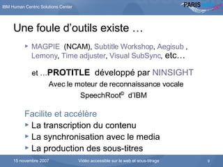 Une foule d’outils existe … MAGPIE   (NCAM),  Subtitle  Workshop ,  Aegisub  ,  Lemony ,  Time  adjuster ,  Visual  SubSync ,  etc… et … PROTITLE  développé par  NINSIGHT Avec le moteur de reconnaissance vocale SpeechRoot ©   d’IBM Facilite et accélère   La transcription du contenu La synchronisation avec le media La production des sous-titres 