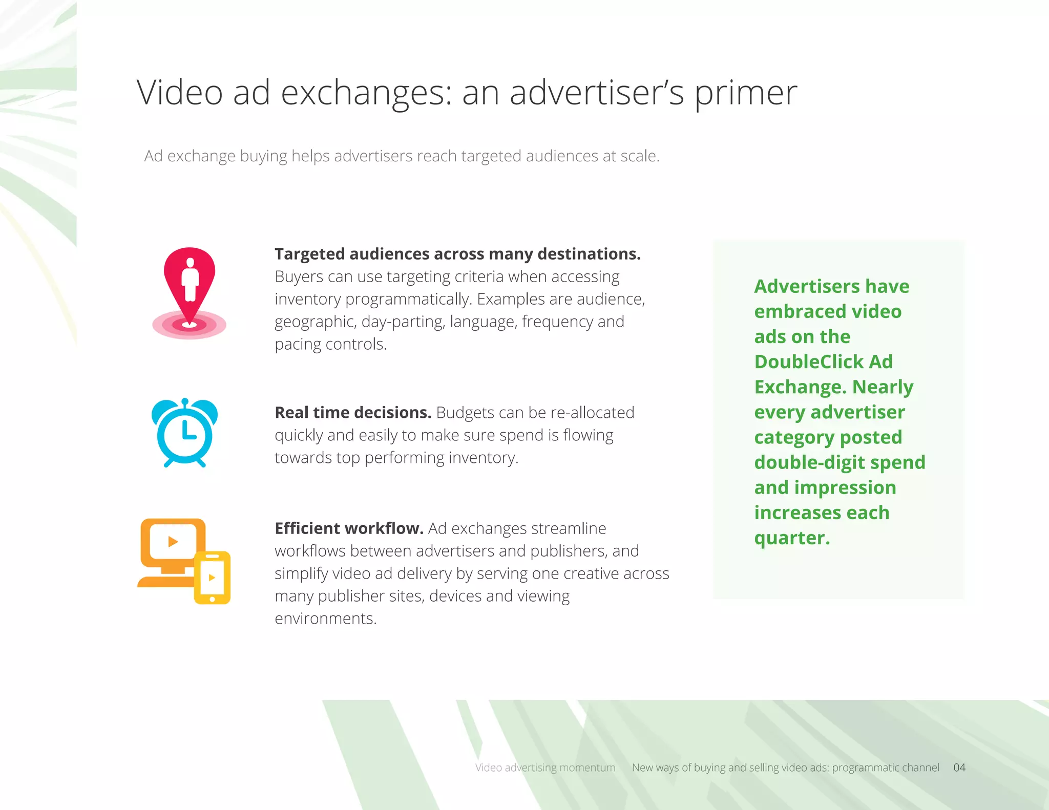 Video ad exchanges: an advertiser’s primer
Video advertising momentum New ways of buying and selling video ads: programmatic channel 04
Ad exchange buying helps advertisers reach targeted audiences at scale.
Targeted audiences across many destinations.
Buyers can use targeting criteria when accessing
inventory programmatically. Examples are audience,
geographic, day-parting, language, frequency and
pacing controls.
Real time decisions. Budgets can be re-allocated
quickly and easily to make sure spend is ﬂowing
towards top performing inventory.
Eﬃcient workﬂow. Ad exchanges streamline
workﬂows between advertisers and publishers, and
simplify video ad delivery by serving one creative across
many publisher sites, devices and viewing
environments.
Advertisers have
embraced video
ads on the
DoubleClick Ad
Exchange. Nearly
every advertiser
category posted
double-digit spend
and impression
increases each
quarter.
 