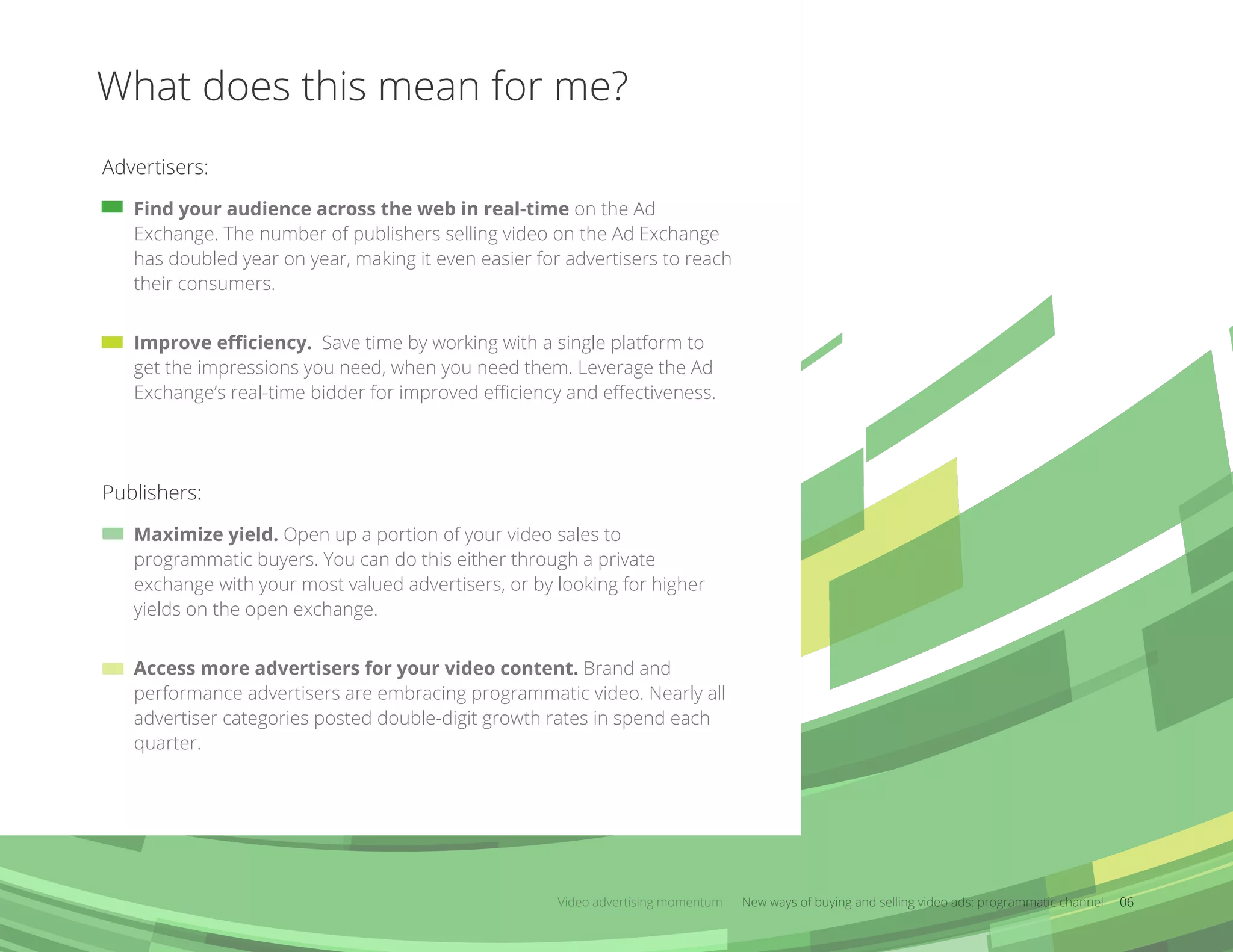 What does this mean for me?
Video advertising momentum New ways of buying and selling video ads: programmatic channel 06
Find your audience across the web in real-time on the Ad
Exchange. The number of publishers selling video on the Ad Exchange
has doubled year on year, making it even easier for advertisers to reach
their consumers.
Improve eﬃciency. Save time by working with a single platform to
get the impressions you need, when you need them. Leverage the Ad
Exchange’s real-time bidder for improved eﬃciency and eﬀectiveness.
Advertisers:
Maximize yield. Open up a portion of your video sales to
programmatic buyers. You can do this either through a private
exchange with your most valued advertisers, or by looking for higher
yields on the open exchange.
Access more advertisers for your video content. Brand and
performance advertisers are embracing programmatic video. Nearly all
advertiser categories posted double-digit growth rates in spend each
quarter.
Publishers:
 