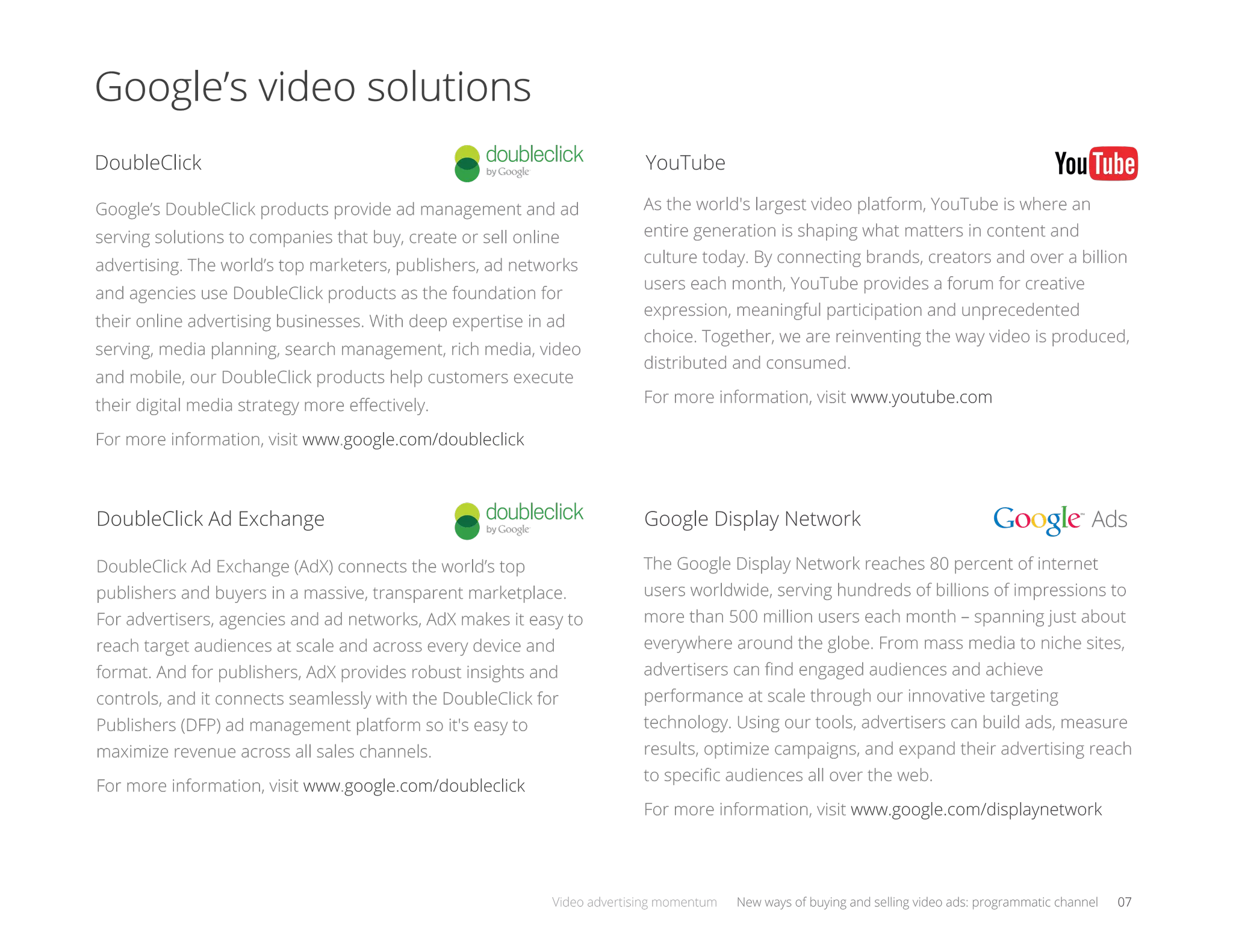 Google’s video solutions
Google’s DoubleClick products provide ad management and ad
serving solutions to companies that buy, create or sell online
advertising. The world’s top marketers, publishers, ad networks
and agencies use DoubleClick products as the foundation for
their online advertising businesses. With deep expertise in ad
serving, media planning, search management, rich media, video
and mobile, our DoubleClick products help customers execute
their digital media strategy more eﬀectively.
For more information, visit www.google.com/doubleclick
As the world's largest video platform, YouTube is where an
entire generation is shaping what matters in content and
culture today. By connecting brands, creators and over a billion
users each month, YouTube provides a forum for creative
expression, meaningful participation and unprecedented
choice. Together, we are reinventing the way video is produced,
distributed and consumed.
For more information, visit www.youtube.com
Ads
The Google Display Network reaches 80 percent of internet
users worldwide, serving hundreds of billions of impressions to
more than 500 million users each month – spanning just about
everywhere around the globe. From mass media to niche sites,
advertisers can ﬁnd engaged audiences and achieve
performance at scale through our innovative targeting
technology. Using our tools, advertisers can build ads, measure
results, optimize campaigns, and expand their advertising reach
to speciﬁc audiences all over the web.
For more information, visit www.google.com/displaynetwork
DoubleClick
DoubleClick Ad Exchange
YouTube
Google Display Network
DoubleClick Ad Exchange (AdX) connects the world’s top
publishers and buyers in a massive, transparent marketplace.
For advertisers, agencies and ad networks, AdX makes it easy to
reach target audiences at scale and across every device and
format. And for publishers, AdX provides robust insights and
controls, and it connects seamlessly with the DoubleClick for
Publishers (DFP) ad management platform so it's easy to
maximize revenue across all sales channels.
For more information, visit www.google.com/doubleclick
Google’s video solutions
Video advertising momentum New ways of buying and selling video ads: programmatic channel 07
 