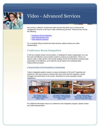 Video - Advanced Services

We provide a collection of advanced video services that allow you to outsource the
management of some or all of your video conferencing services. These services include
the following:

      Conference Room Integration
      Video Managed Services
      Video Network Solutions

For a complete listing of advanced video services, please contact your sales
representative.


Conference Room Integration
In this era of global instant communication, a challenge for today’s organization is to use
the most cost-effective communication system to improve its productivity. There is no
need to make a video call for a ten-minute meeting, but for the President’s company-wide
presentation to be effective, you’ll need the visual impact of an enterprise-wide
videoconference system.


UNMATCHED ENGINEERING EXPERTISE

Today’s integrated systems require a unique combination of AV and IT expertise and
experience. We have access to vendors with some of the best AV engineers, project
managers and technicians in the country. See below for some examples of past
installations:




For additional information about our conference room integration program, please contact
your sales representative.
 