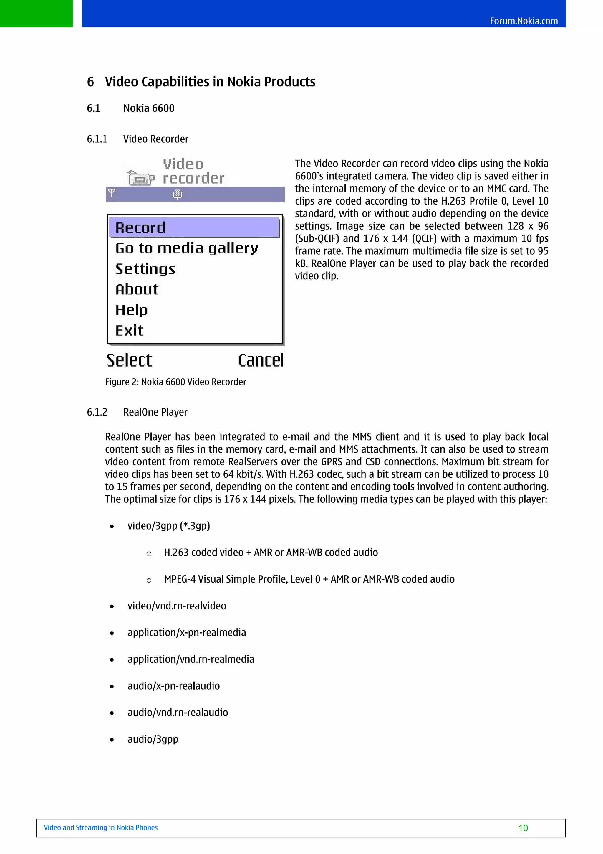 Forum.Nokia.com




             6 Video Capabilities in Nokia Products
             6.1         Nokia 6600


             6.1.1       Video Recorder

                                                                   The Video Recorder can record video clips using the Nokia
                                                                   6600’s integrated camera. The video clip is saved either in
                                                                   the internal memory of the device or to an MMC card. The
                                                                   clips are coded according to the H.263 Profile 0, Level 10
                                                                   standard, with or without audio depending on the device
                                                                   settings. Image size can be selected between 128 x 96
                                                                   (Sub-QCIF) and 176 x 144 (QCIF) with a maximum 10 fps
                                                                   frame rate. The maximum multimedia file size is set to 95
                                                                   kB. RealOne Player can be used to play back the recorded
                                                                   video clip.




                   Figure 2: Nokia 6600 Video Recorder


             6.1.2       RealOne Player

                   RealOne Player has been integrated to e-mail and the MMS client and it is used to play back local
                   content such as files in the memory card, e-mail and MMS attachments. It can also be used to stream
                   video content from remote RealServers over the GPRS and CSD connections. Maximum bit stream for
                   video clips has been set to 64 kbit/s. With H.263 codec, such a bit stream can be utilized to process 10
                   to 15 frames per second, depending on the content and encoding tools involved in content authoring.
                   The optimal size for clips is 176 x 144 pixels. The following media types can be played with this player:

                     •   video/3gpp (*.3gp)

                               o      H.263 coded video + AMR or AMR-WB coded audio

                               o      MPEG-4 Visual Simple Profile, Level 0 + AMR or AMR-WB coded audio

                     •   video/vnd.rn-realvideo

                     •   application/x-pn-realmedia

                     •   application/vnd.rn-realmedia

                     •   audio/x-pn-realaudio

                     •   audio/vnd.rn-realaudio

                     •   audio/3gpp




Video and Streaming in Nokia Phones                                                                                   10
 