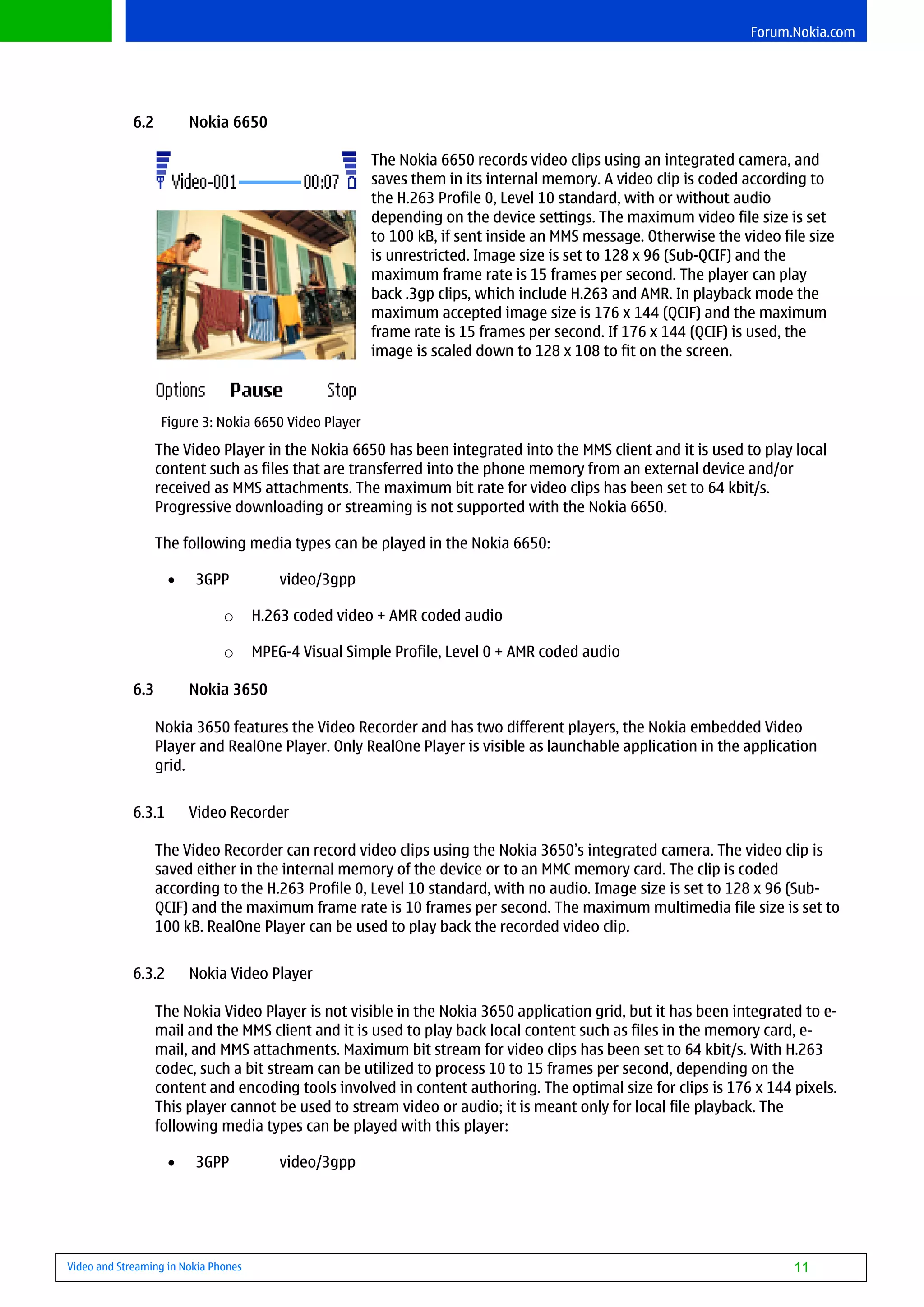 Forum.Nokia.com




             6.2         Nokia 6650

                                                       The Nokia 6650 records video clips using an integrated camera, and
                                                       saves them in its internal memory. A video clip is coded according to
                                                       the H.263 Profile 0, Level 10 standard, with or without audio
                                                       depending on the device settings. The maximum video file size is set
                                                       to 100 kB, if sent inside an MMS message. Otherwise the video file size
                                                       is unrestricted. Image size is set to 128 x 96 (Sub-QCIF) and the
                                                       maximum frame rate is 15 frames per second. The player can play
                                                       back .3gp clips, which include H.263 and AMR. In playback mode the
                                                       maximum accepted image size is 176 x 144 (QCIF) and the maximum
                                                       frame rate is 15 frames per second. If 176 x 144 (QCIF) is used, the
                                                       image is scaled down to 128 x 108 to fit on the screen.



                   Figure 3: Nokia 6650 Video Player

                   The Video Player in the Nokia 6650 has been integrated into the MMS client and it is used to play local
                   content such as files that are transferred into the phone memory from an external device and/or
                   received as MMS attachments. The maximum bit rate for video clips has been set to 64 kbit/s.
                   Progressive downloading or streaming is not supported with the Nokia 6650.

                   The following media types can be played in the Nokia 6650:

                     •   3GPP             video/3gpp

                               o      H.263 coded video + AMR coded audio

                               o      MPEG-4 Visual Simple Profile, Level 0 + AMR coded audio

             6.3         Nokia 3650

                   Nokia 3650 features the Video Recorder and has two different players, the Nokia embedded Video
                   Player and RealOne Player. Only RealOne Player is visible as launchable application in the application
                   grid.


             6.3.1       Video Recorder

                   The Video Recorder can record video clips using the Nokia 3650’s integrated camera. The video clip is
                   saved either in the internal memory of the device or to an MMC memory card. The clip is coded
                   according to the H.263 Profile 0, Level 10 standard, with no audio. Image size is set to 128 x 96 (Sub-
                   QCIF) and the maximum frame rate is 10 frames per second. The maximum multimedia file size is set to
                   100 kB. RealOne Player can be used to play back the recorded video clip.


             6.3.2       Nokia Video Player

                   The Nokia Video Player is not visible in the Nokia 3650 application grid, but it has been integrated to e-
                   mail and the MMS client and it is used to play back local content such as files in the memory card, e-
                   mail, and MMS attachments. Maximum bit stream for video clips has been set to 64 kbit/s. With H.263
                   codec, such a bit stream can be utilized to process 10 to 15 frames per second, depending on the
                   content and encoding tools involved in content authoring. The optimal size for clips is 176 x 144 pixels.
                   This player cannot be used to stream video or audio; it is meant only for local file playback. The
                   following media types can be played with this player:

                     •   3GPP             video/3gpp




Video and Streaming in Nokia Phones                                                                                    11
 