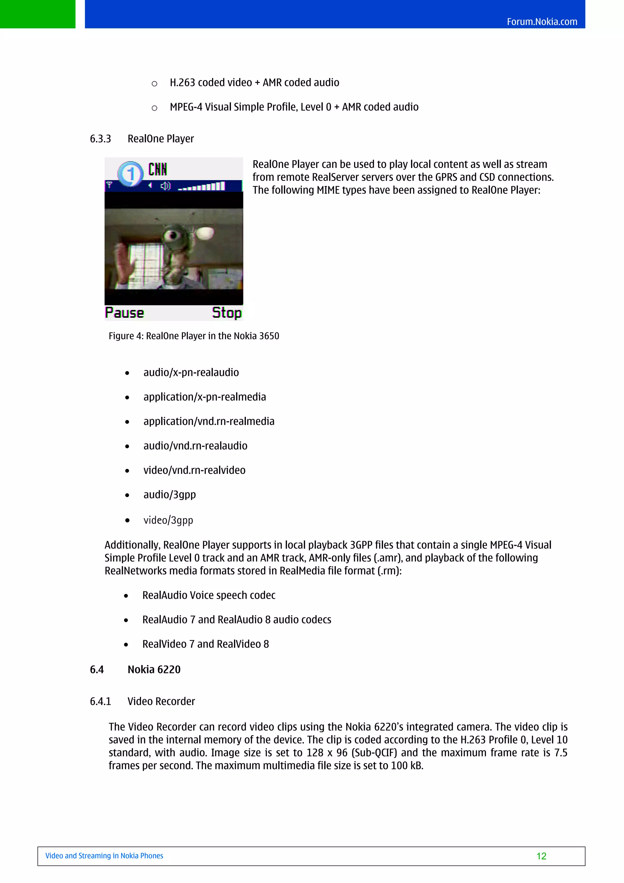 Forum.Nokia.com




                               o      H.263 coded video + AMR coded audio

                               o      MPEG-4 Visual Simple Profile, Level 0 + AMR coded audio


             6.3.3      RealOne Player

                                                        RealOne Player can be used to play local content as well as stream
                                                        from remote RealServer servers over the GPRS and CSD connections.
                                                        The following MIME types have been assigned to RealOne Player:




                   Figure 4: RealOne Player in the Nokia 3650


                       •     audio/x-pn-realaudio

                       •     application/x-pn-realmedia

                       •     application/vnd.rn-realmedia

                       •     audio/vnd.rn-realaudio

                       •     video/vnd.rn-realvideo

                       •     audio/3gpp

                       •     video/3gpp

                   Additionally, RealOne Player supports in local playback 3GPP files that contain a single MPEG-4 Visual
                   Simple Profile Level 0 track and an AMR track, AMR-only files (.amr), and playback of the following
                   RealNetworks media formats stored in RealMedia file format (.rm):

                       •    RealAudio Voice speech codec

                       •    RealAudio 7 and RealAudio 8 audio codecs

                       •    RealVideo 7 and RealVideo 8

             6.4        Nokia 6220


             6.4.1      Video Recorder

                   The Video Recorder can record video clips using the Nokia 6220’s integrated camera. The video clip is
                   saved in the internal memory of the device. The clip is coded according to the H.263 Profile 0, Level 10
                   standard, with audio. Image size is set to 128 x 96 (Sub-QCIF) and the maximum frame rate is 7.5
                   frames per second. The maximum multimedia file size is set to 100 kB.




Video and Streaming in Nokia Phones                                                                                   12
 