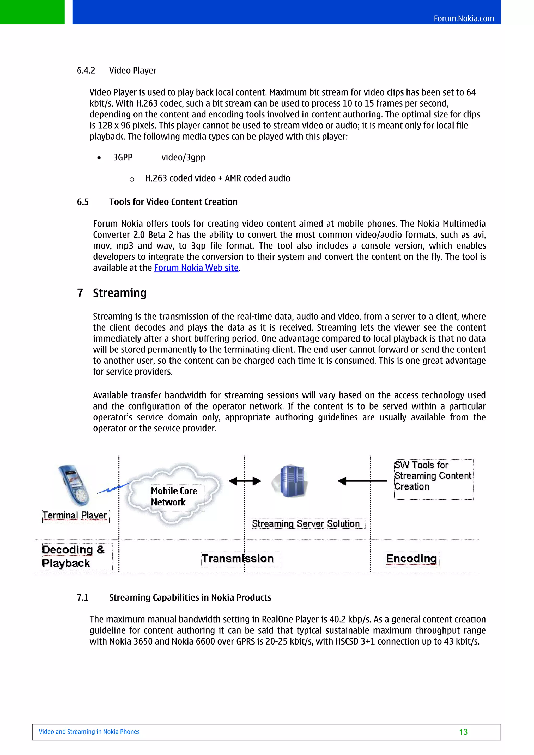 Forum.Nokia.com




             6.4.2       Video Player

                   Video Player is used to play back local content. Maximum bit stream for video clips has been set to 64
                   kbit/s. With H.263 codec, such a bit stream can be used to process 10 to 15 frames per second,
                   depending on the content and encoding tools involved in content authoring. The optimal size for clips
                   is 128 x 96 pixels. This player cannot be used to stream video or audio; it is meant only for local file
                   playback. The following media types can be played with this player:

                     •   3GPP            video/3gpp

                               o      H.263 coded video + AMR coded audio

             6.5         Tools for Video Content Creation

                   Forum Nokia offers tools for creating video content aimed at mobile phones. The Nokia Multimedia
                   Converter 2.0 Beta 2 has the ability to convert the most common video/audio formats, such as avi,
                   mov, mp3 and wav, to 3gp file format. The tool also includes a console version, which enables
                   developers to integrate the conversion to their system and convert the content on the fly. The tool is
                   available at the Forum Nokia Web site.

             7 Streaming
                   Streaming is the transmission of the real-time data, audio and video, from a server to a client, where
                   the client decodes and plays the data as it is received. Streaming lets the viewer see the content
                   immediately after a short buffering period. One advantage compared to local playback is that no data
                   will be stored permanently to the terminating client. The end user cannot forward or send the content
                   to another user, so the content can be charged each time it is consumed. This is one great advantage
                   for service providers.

                   Available transfer bandwidth for streaming sessions will vary based on the access technology used
                   and the configuration of the operator network. If the content is to be served within a particular
                   operator’s service domain only, appropriate authoring guidelines are usually available from the
                   operator or the service provider.




             7.1         Streaming Capabilities in Nokia Products

                   The maximum manual bandwidth setting in RealOne Player is 40.2 kbp/s. As a general content creation
                   guideline for content authoring it can be said that typical sustainable maximum throughput range
                   with Nokia 3650 and Nokia 6600 over GPRS is 20-25 kbit/s, with HSCSD 3+1 connection up to 43 kbit/s.




Video and Streaming in Nokia Phones                                                                                  13
 