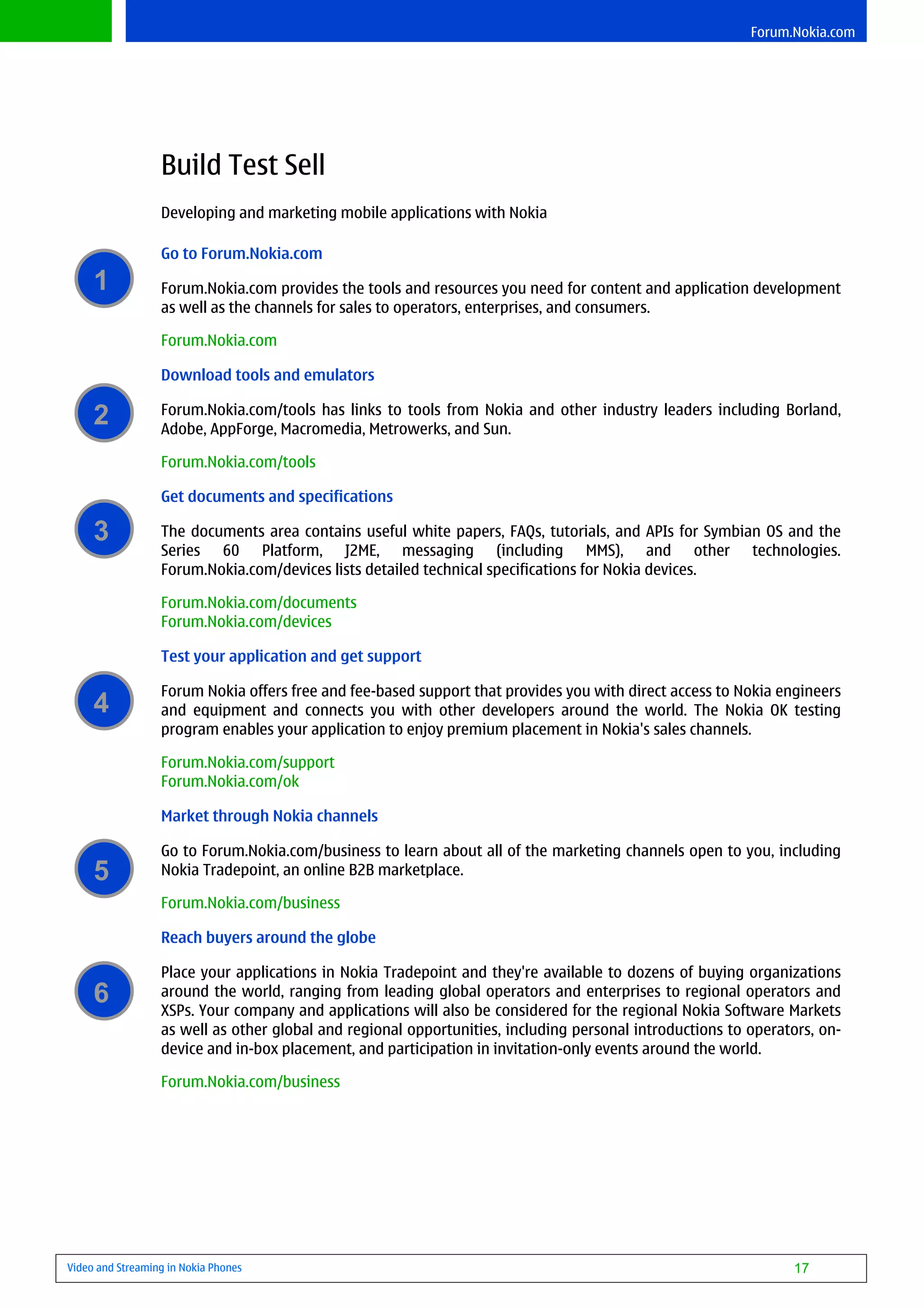 Forum.Nokia.com




                  Build Test Sell
                  Developing and marketing mobile applications with Nokia

                  Go to Forum.Nokia.com
     1            Forum.Nokia.com provides the tools and resources you need for content and application development
                  as well as the channels for sales to operators, enterprises, and consumers.

                  Forum.Nokia.com

                  Download tools and emulators

     2            Forum.Nokia.com/tools has links to tools from Nokia and other industry leaders including Borland,
                  Adobe, AppForge, Macromedia, Metrowerks, and Sun.

                  Forum.Nokia.com/tools

                  Get documents and specifications

     3            The documents area contains useful white papers, FAQs, tutorials, and APIs for Symbian OS and the
                  Series 60 Platform, J2ME, messaging (including MMS), and other technologies.
                  Forum.Nokia.com/devices lists detailed technical specifications for Nokia devices.

                  Forum.Nokia.com/documents
                  Forum.Nokia.com/devices

                  Test your application and get support

                  Forum Nokia offers free and fee-based support that provides you with direct access to Nokia engineers
     4            and equipment and connects you with other developers around the world. The Nokia OK testing
                  program enables your application to enjoy premium placement in Nokia's sales channels.

                  Forum.Nokia.com/support
                  Forum.Nokia.com/ok

                  Market through Nokia channels

                  Go to Forum.Nokia.com/business to learn about all of the marketing channels open to you, including
     5            Nokia Tradepoint, an online B2B marketplace.

                  Forum.Nokia.com/business

                  Reach buyers around the globe

                  Place your applications in Nokia Tradepoint and they're available to dozens of buying organizations
     6            around the world, ranging from leading global operators and enterprises to regional operators and
                  XSPs. Your company and applications will also be considered for the regional Nokia Software Markets
                  as well as other global and regional opportunities, including personal introductions to operators, on-
                  device and in-box placement, and participation in invitation-only events around the world.

                  Forum.Nokia.com/business




Video and Streaming in Nokia Phones                                                                             17
 