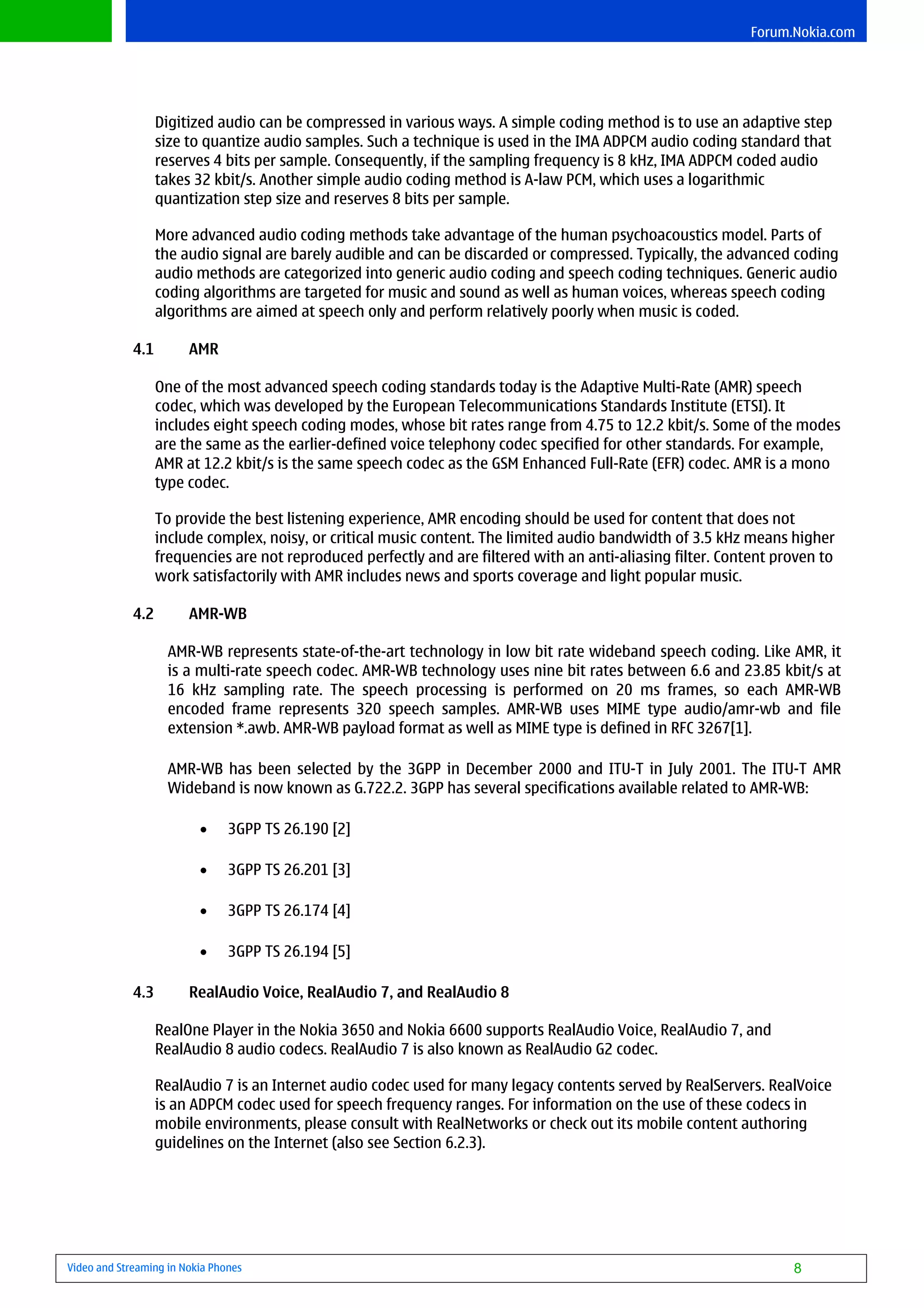 Forum.Nokia.com




                   Digitized audio can be compressed in various ways. A simple coding method is to use an adaptive step
                   size to quantize audio samples. Such a technique is used in the IMA ADPCM audio coding standard that
                   reserves 4 bits per sample. Consequently, if the sampling frequency is 8 kHz, IMA ADPCM coded audio
                   takes 32 kbit/s. Another simple audio coding method is A-law PCM, which uses a logarithmic
                   quantization step size and reserves 8 bits per sample.

                   More advanced audio coding methods take advantage of the human psychoacoustics model. Parts of
                   the audio signal are barely audible and can be discarded or compressed. Typically, the advanced coding
                   audio methods are categorized into generic audio coding and speech coding techniques. Generic audio
                   coding algorithms are targeted for music and sound as well as human voices, whereas speech coding
                   algorithms are aimed at speech only and perform relatively poorly when music is coded.

             4.1        AMR

                   One of the most advanced speech coding standards today is the Adaptive Multi-Rate (AMR) speech
                   codec, which was developed by the European Telecommunications Standards Institute (ETSI). It
                   includes eight speech coding modes, whose bit rates range from 4.75 to 12.2 kbit/s. Some of the modes
                   are the same as the earlier-defined voice telephony codec specified for other standards. For example,
                   AMR at 12.2 kbit/s is the same speech codec as the GSM Enhanced Full-Rate (EFR) codec. AMR is a mono
                   type codec.

                   To provide the best listening experience, AMR encoding should be used for content that does not
                   include complex, noisy, or critical music content. The limited audio bandwidth of 3.5 kHz means higher
                   frequencies are not reproduced perfectly and are filtered with an anti-aliasing filter. Content proven to
                   work satisfactorily with AMR includes news and sports coverage and light popular music.

             4.2        AMR-WB

                    AMR-WB represents state-of-the-art technology in low bit rate wideband speech coding. Like AMR, it
                    is a multi-rate speech codec. AMR-WB technology uses nine bit rates between 6.6 and 23.85 kbit/s at
                    16 kHz sampling rate. The speech processing is performed on 20 ms frames, so each AMR-WB
                    encoded frame represents 320 speech samples. AMR-WB uses MIME type audio/amr-wb and file
                    extension *.awb. AMR-WB payload format as well as MIME type is defined in RFC 3267[1].

                    AMR-WB has been selected by the 3GPP in December 2000 and ITU-T in July 2001. The ITU-T AMR
                    Wideband is now known as G.722.2. 3GPP has several specifications available related to AMR-WB:

                          •     3GPP TS 26.190 [2]

                          •     3GPP TS 26.201 [3]

                          •     3GPP TS 26.174 [4]

                          •     3GPP TS 26.194 [5]

             4.3        RealAudio Voice, RealAudio 7, and RealAudio 8

                   RealOne Player in the Nokia 3650 and Nokia 6600 supports RealAudio Voice, RealAudio 7, and
                   RealAudio 8 audio codecs. RealAudio 7 is also known as RealAudio G2 codec.

                   RealAudio 7 is an Internet audio codec used for many legacy contents served by RealServers. RealVoice
                   is an ADPCM codec used for speech frequency ranges. For information on the use of these codecs in
                   mobile environments, please consult with RealNetworks or check out its mobile content authoring
                   guidelines on the Internet (also see Section 6.2.3).




Video and Streaming in Nokia Phones                                                                                  8
 
