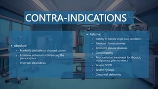 CONTRA-INDICATIONS
 Absolute:
• Markedly unstable or shocked patient
• Extensive adhesions obliterating the
pleural space
• Prior talc pleurodesis
 Relative:
• Inability to tolerate single-lung ventilation
• Previous thoracotomies
• Extensive pleural diseases
• Coagulopathy
• Prior radiation treatment for thoracic
malignancy; plan to resect
• Severe COPD
• Severe hypoxia
• Chest wall deformity
 