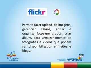 Permite fazer upload  de imagens, gerenciar álbuns, editar e organizar fotos em  grupos,  criar álbuns para armazenamento de fotografias e vídeos que podem ser disponibilizados em sites e blogs.  