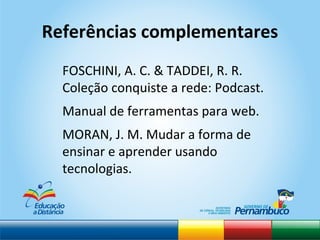 Referências complementares FOSCHINI, A. C. & TADDEI, R. R. Coleção conquiste a rede: Podcast. Manual de ferramentas para web. MORAN, J. M. Mudar a forma de ensinar e aprender usando tecnologias.  