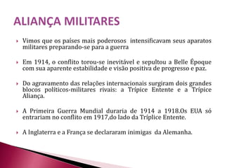  Vimos que os países mais poderosos intensificavam seus aparatos
militares preparando-se para a guerra
 Em 1914, o conflito torou-se inevitável e sepultou a Belle Époque
com sua aparente estabilidade e visão positiva de progresso e paz.
 Do agravamento das relações internacionais surgiram dois grandes
blocos políticos-militares rivais: a Trípice Entente e a Trípice
Aliança.
 A Primeira Guerra Mundial duraria de 1914 a 1918.Os EUA só
entrariam no conflito em 1917,do lado da Tríplice Entente.
 A Inglaterra e a França se declararam inimigas da Alemanha.
 