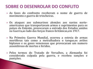  As fases do confronto receberam o nome de guerra de
movimento e guerra de trincheiras.
 Os ataques aos submarinos alemães aos navios norte-
americanos que transportavam armas e suprimentos para os
países da Entente, provocaram a entrada dos Estados unidos
na Guerra,ao lado das forças franco-britânicas,em 1917.
 Na Primeira Guerra Mundial, ocorreu a estreia de armas
mortíferas tais como a metralhadora o tanque,os aviões
biplanos e os gases venenosos que provocaram um numero
assombroso de mortos e feridos.
 Pelos termos do Tratado de Versalhes, a Alemanha foi
considerada culpada pela guerra, e recebeu sanções e
punições.
 