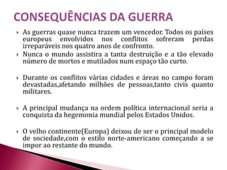  As guerras quase nunca trazem um vencedor. Todos os países
europeus envolvidos nos conflitos sofreram perdas
irreparáveis nos quatro anos de confronto.
 Nunca o mundo assistira a tanta destruição e a tão elevado
número de mortos e mutilados num espaço tão curto.
 Durante os conflitos várias cidades e áreas no campo foram
devastadas,afetando milhões de pessoas,tanto civis quanto
militares.
 A principal mudança na ordem política internacional seria a
conquista da hegemonia mundial pelos Estados Unidos.
 O velho continente(Europa) deixou de ser o principal modelo
de sociedade,com o estilo norte-americano começando a se
impor ao restante do mundo.
 