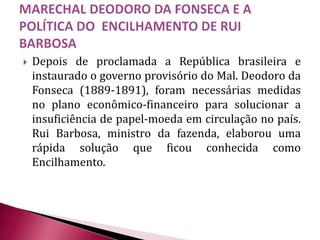  Depois de proclamada a República brasileira e
instaurado o governo provisório do Mal. Deodoro da
Fonseca (1889-1891), foram necessárias medidas
no plano econômico-financeiro para solucionar a
insuficiência de papel-moeda em circulação no país.
Rui Barbosa, ministro da fazenda, elaborou uma
rápida solução que ficou conhecida como
Encilhamento.
 