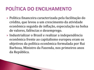  Política financeira caracterizada pela facilitação do
crédito, que levou a um crescimento da atividade
econômica seguida de inflação, especulação na bolsa
de valores, falências e desemprego.
 Industrializar o Brasil e realizar a independência
econômica frente ao capitalismo europeu eram os
objetivos da política econômica formulada por Rui
Barbosa, Ministro da Fazenda, nos primeiros anos
da República.
 