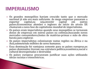  Os grandes monopólios haviam crescido tanto que o mercado
nacional já não era mais suficiente. As mega empresas passaram a
exportar capital,ou seja,investir capital em outros
países.Economistas alemães e ingleses do início do século XX
chamaram a nova fase do capitalismo mundial de imperialismo.
 Os países eram imperialistas quando seus monopólios se tornavam
donos de empresas em outros países ou colônias,buscando novos
mercados consumidores,fontes de matérias-primas e mão de obra
barata para explorar.
 Os países imperialistas colonizaram vastas regiões na África e na
Ásia,submetendo milhões de seres humanos.
 Essa dominação foi vantajosa somente para os países europeus,os
países dominados tiveram sua estrutura política,econômica,social e
cultural desrespeitadas e destruídas
 Os países europeus procuravam justificar suas ações utilizando
ideias racistas e etnocêntricas.
 