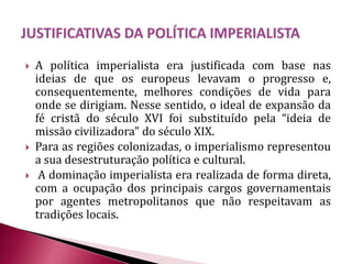  A política imperialista era justificada com base nas
ideias de que os europeus levavam o progresso e,
consequentemente, melhores condições de vida para
onde se dirigiam. Nesse sentido, o ideal de expansão da
fé cristã do século XVI foi substituído pela “ideia de
missão civilizadora" do século XIX.
 Para as regiões colonizadas, o imperialismo representou
a sua desestruturação política e cultural.
 A dominação imperialista era realizada de forma direta,
com a ocupação dos principais cargos governamentais
por agentes metropolitanos que não respeitavam as
tradições locais.
 