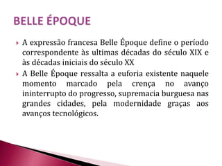  A expressão francesa Belle Époque define o período
correspondente às ultimas décadas do século XIX e
às décadas iniciais do século XX
 A Belle Époque ressalta a euforia existente naquele
momento marcado pela crença no avanço
ininterrupto do progresso, supremacia burguesa nas
grandes cidades, pela modernidade graças aos
avanços tecnológicos.
 