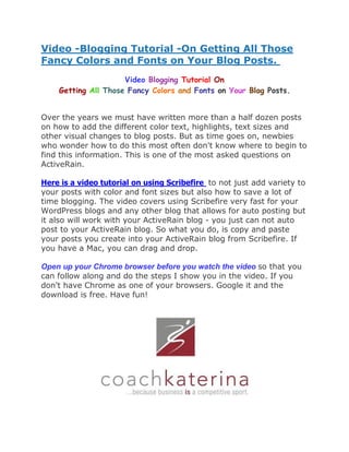 Video -Blogging Tutorial -On Getting All Those
Fancy Colors and Fonts on Your Blog Posts.
                     Video Blogging Tutorial On
    Getting All Those Fancy Colors and Fonts on Your Blog Posts.


Over the years we must have written more than a half dozen posts
on how to add the different color text, highlights, text sizes and
other visual changes to blog posts. But as time goes on, newbies
who wonder how to do this most often don't know where to begin to
find this information. This is one of the most asked questions on
ActiveRain.

Here is a video tutorial on using Scribefire to not just add variety to
your posts with color and font sizes but also how to save a lot of
time blogging. The video covers using Scribefire very fast for your
WordPress blogs and any other blog that allows for auto posting but
it also will work with your ActiveRain blog - you just can not auto
post to your ActiveRain blog. So what you do, is copy and paste
your posts you create into your ActiveRain blog from Scribefire. If
you have a Mac, you can drag and drop.

Open up your Chrome browser before you watch the video so that you
can follow along and do the steps I show you in the video. If you
don't have Chrome as one of your browsers. Google it and the
download is free. Have fun!
 