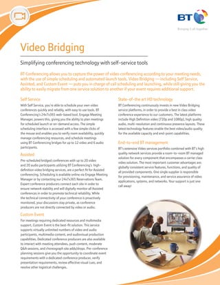 Video Bridging
Simplifying conferencing technology with self-service tools
BT Conferencing allows you to capture the power of video conferencing according to your meeting needs,
with the use of simple scheduling and automated launch tools. Video Bridging — including Self Service,
Assisted, and Custom Event — puts you in charge of call scheduling and launching, while still giving you the
ability to easily migrate from one service solution to another if your event requires additional support.

Self Service                                                         State-of-the art HD technology
With Self Service, you’re able to schedule your own video            BT Conferencing continuously invests in new Video Bridging
conferences quickly and reliably, with easy to use tools. BT         service platforms, in order to provide a best in class video
Conferencing’s 24x7x365 web-based tool, Engage Meeting               conference experience to our customers. The latest platforms
Manager, powers this, giving you the ability to plan meetings        include High Definition video (720p and 1080p), high quality
for scheduled launch or on-demand access. The simple                 audio, multi-resolution and continuous presence layouts. These
scheduling interface is accessed with a few simple clicks of         latest technology features enable the best video/audio quality
the mouse and enables you to verify room availability, quickly       for the available capacity and end-point capabilities.
manage conferencing resources, and schedule meetings
using BT Conferencing bridges for up to 12 video and 6 audio         End-to-end BT management
participants.                                                        BT’s extensive Video services portfolio combined with BT’s high
Assisted                                                             quality network services provide a room-to-room BT managed
                                                                     solution for every component that encompasses a carrier class
Pre-scheduled bridged conferences with up to 20 video
                                                                     video solution. The most important customer advantages are:
and 20 audio participants utilizing BT Conferencing’s high-
                                                                     globally consistent service features, functions, and quality of
definition video bridging services, are a perfect fit for Assisted
                                                                     all provided components. One single supplier is responsible
conferencing. Scheduling is available online via Engage Meeting
                                                                     for provisioning, maintenance, and service assurance of video
Manager or by contacting our 24x7x365 Reservations Team.
                                                                     applications, systems, and networks. Your support is just one
Expert conference producers connect each site in order to
                                                                     call away!
ensure network stability and will digitally monitor all Assisted
conferences in order to promote technical reliability. While
the technical connectivity of your conference is proactively
monitored, your discussions stay private, as conference
producers are not directly connected by video or audio.

Custom Event
For meetings requiring dedicated resources and multimedia
support, Custom Event is the best-fit solution. This service
supports virtually unlimited numbers of video and audio
participants, multimedia content, and audiovisual production
capabilities. Dedicated conference producers are also available
to interact with meeting attendees, push content, moderate
Q&A sessions, and choreograph site adds/drops. Pre-conference
planning sessions give you the opportunity to coordinate event
requirements with a dedicated conference producer, verify
presentation requirements, review effective visual cues, and
resolve other logistical challenges.
 