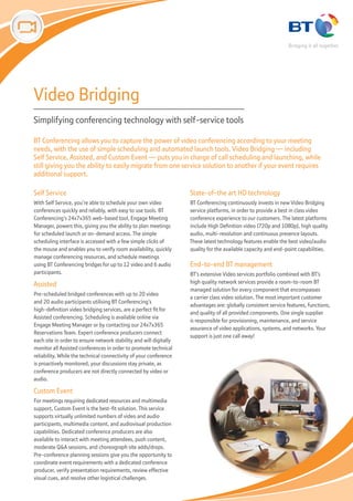Video Bridging
Simplifying conferencing technology with self-service tools

BT Conferencing allows you to capture the power of video conferencing according to your meeting
needs, with the use of simple scheduling and automated launch tools. Video Bridging — including
Self Service, Assisted, and Custom Event — puts you in charge of call scheduling and launching, while
still giving you the ability to easily migrate from one service solution to another if your event requires
additional support.

Self Service                                                        State-of-the art HD technology
With Self Service, you’re able to schedule your own video           BT Conferencing continuously invests in new Video Bridging
conferences quickly and reliably, with easy to use tools. BT        service platforms, in order to provide a best in class video
Conferencing’s 24x7x365 web-based tool, Engage Meeting              conference experience to our customers. The latest platforms
Manager, powers this, giving you the ability to plan meetings       include High Definition video (720p and 1080p), high quality
for scheduled launch or on-demand access. The simple                audio, multi-resolution and continuous presence layouts.
scheduling interface is accessed with a few simple clicks of        These latest technology features enable the best video/audio
the mouse and enables you to verify room availability, quickly      quality for the available capacity and end-point capabilities.
manage conferencing resources, and schedule meetings
using BT Conferencing bridges for up to 12 video and 6 audio        End-to-end BT management
participants.                                                       BT’s extensive Video services portfolio combined with BT’s
Assisted                                                            high quality network services provide a room-to-room BT
                                                                    managed solution for every component that encompasses
Pre-scheduled bridged conferences with up to 20 video
                                                                    a carrier class video solution. The most important customer
and 20 audio participants utilising BT Conferencing’s
                                                                    advantages are: globally consistent service features, functions,
high-definition video bridging services, are a perfect fit for
                                                                    and quality of all provided components. One single supplier
Assisted conferencing. Scheduling is available online via
                                                                    is responsible for provisioning, maintenance, and service
Engage Meeting Manager or by contacting our 24x7x365
                                                                    assurance of video applications, systems, and networks. Your
Reservations Team. Expert conference producers connect
                                                                    support is just one call away!
each site in order to ensure network stability and will digitally
monitor all Assisted conferences in order to promote technical
reliability. While the technical connectivity of your conference
is proactively monitored, your discussions stay private, as
conference producers are not directly connected by video or
audio.

Custom Event
For meetings requiring dedicated resources and multimedia
support, Custom Event is the best-fit solution. This service
supports virtually unlimited numbers of video and audio
participants, multimedia content, and audiovisual production
capabilities. Dedicated conference producers are also
available to interact with meeting attendees, push content,
moderate Q&A sessions, and choreograph site adds/drops.
Pre-conference planning sessions give you the opportunity to
coordinate event requirements with a dedicated conference
producer, verify presentation requirements, review effective
visual cues, and resolve other logistical challenges.
 