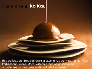 Colección   Ko Kau   Una perfecta combinación entre la experiencia del viejo mundo, y las tradiciones Olmeca, Maya, Azteca e Indo Americanas, que consideraron al chocolate el alimento de los Dioses.   
