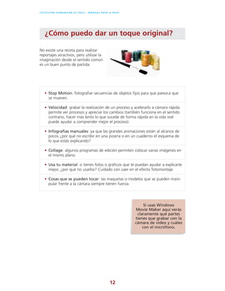 12
C O L E C C I Ó N C O M U N I C A R E S F Á C I L l M A N U A L PA S O A PA S O
No existe una receta para realizar
reportajes atractivos, pero utilizar la
imaginación desde el sentido común
es un buen punto de partida.
¿Cómo puedo dar un toque original?
• Stop Motion: fotografiar secuencias de objetos fijos para que parezca que
se mueven.
• Velocidad: grabar la realización de un proceso y acelerarlo a cámara rápida
permite ver procesos y apreciar los cambios (también funciona en el sentido
contrario, hacer más lento lo que sucede de forma rápida en la vida real
puede ayudar a comprender mejor el proceso).
• Infografías manuales: ya que las grandes animaciones están al alcance de
pocos ¿por qué no escribir en una pizarra o en un cuaderno el esquema de
lo que estás explicando?
• Collage: algunos programas de edición permiten colocar varias imágenes en
el mismo plano.
• Usa tu material: si tienes fotos o gráficos que te puedan ayudar a explicarte
mejor, ¿por qué no usarlos? Cuidado con caer en el efecto fotomontaje.
• Cosas que se pueden tocar: las maquetas o modelos que se pueden mani-
pular frente a la cámara siempre tienen fuerza.
Si usas Windows
Movie Maker aquí verás
claramente qué partes
tienes que grabar con la
cámara de vídeo y cuáles
con el micrófono.
 