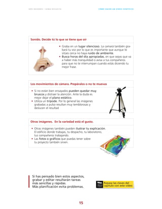 15
C Ó M O H A C E R U N V Í D E O C I E N T Í F I C OI N É S N AVA R R O / G E M A R E V U E LTA
Sonido. Decide tú lo que se tiene que oír
• Graba en un lugar silencioso. La camará también gra-
bará tu voz por lo que es importante que aunque te
sitúes cerca no haya ruido de ambiente.
• Busca horas del día apropiadas, en que sepas que va
a haber más tranquilidad o avisa a tus compañeros
para que no te interrumpan cuando estás diciendo tu
mejor frase.
Los movimientos de cámara. Prepáralos o no te muevas
• Si no están bien ensayados pueden quedar muy
bruscos y distraer la atención. Ante la duda es
mejor dejar el plano estático.
• Utiliza un trípode. Por lo general las imágenes
grabadas a pulso resultan muy temblorosas y
deslucen el resultad
Otras imágenes. En la variedad está el gusto.
• Otras imágenes también pueden ilustrar tu explicación.
El edificio donde trabajas, tu despacho, tu laboratorio,
tus compañeros trabajando.
• Las fotos o gráficos que puedas tener sobre
tu proyecto también sirven.
Si has pensado bien estos aspectos,
grabar y editar resultarán tareas
más sencillas y rápidas.
Más planificación evita problemas.
Repasa las claves del
capítulo con este vídeo
 