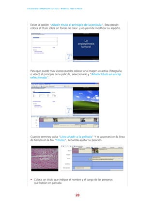 28
C O L E C C I Ó N C O M U N I C A R E S F Á C I L l M A N U A L PA S O A PA S O
Existe la opción “Añadir título al principio de la película”. Esta opción
coloca el título sobre un fondo de color y no permite modificar su aspecto.
Para que quede más vistoso puedes colocar una imagen atractiva (fotografía
o vídeo) al principio de la película, seleccionarlo y “Añadir título en el clip
seleccionado”.
Cuando termines pulsa “Listo añadir a la película” Y te aparecerá en la línea
de tiempo en la fila “Títulos”. Recuerda ajustar su posición.
• Coloca un título que indique el nombre y el cargo de las personas
que hablan en pantalla.
 