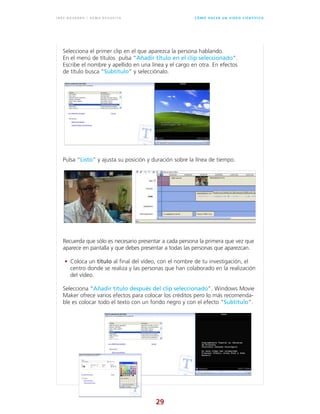 29
C Ó M O H A C E R U N V Í D E O C I E N T Í F I C OI N É S N AVA R R O / G E M A R E V U E LTA
Selecciona el primer clip en el que aparezca la persona hablando.
En el menú de títulos pulsa “Añadir título en el clip seleccionado”.
Escribe el nombre y apellido en una línea y el cargo en otra. En efectos
de título busca “Subtítulo” y selecciónalo.
Pulsa “Listo” y ajusta su posición y duración sobre la línea de tiempo.
Selecciona “Añadir título después del clip seleccionado”. Windows Movie
Maker ofrece varios efectos para colocar los créditos pero lo más recomenda-
ble es colocar todo el texto con un fondo negro y con el efecto “Subtítulo”.
Recuerda que sólo es necesario presentar a cada persona la primera que vez que
aparece en pantalla y que debes presentar a todas las personas que aparezcan.
• Coloca un título al final del vídeo, con el nombre de tu investigación, el
centro donde se realiza y las personas que han colaborado en la realización
del vídeo.
 