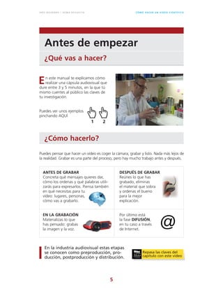5
C Ó M O H A C E R U N V Í D E O C I E N T Í F I C OI N É S N AVA R R O / G E M A R E V U E LTA
Antes de empezar
¿Qué vas a hacer?
¿Cómo hacerlo?
n este manual te explicamos cómo
realizar una cápsula audiovisual que
dure entre 3 y 5 minutos, en la que tú
mismo cuentes al público las claves de
tu investigación.
Puedes ver unos ejemplos
pinchando AQUÍ
Puedes pensar que hacer un vídeo es coger la cámara, grabar y listo. Nada más lejos de
la realidad. Grabar es una parte del proceso, pero hay mucho trabajo antes y después.
ANTES DE GRABAR
Concreta qué mensajes quieres dar,
cómo los ordenas y qué palabras utili-
zarás para expresarlos. Piensa también
en qué necesitas para tu
vídeo: lugares, personas,
cómo vas a grabarlo.
EN LA GRABACIÓN
Materializas lo que
has pensado: grabas
la imagen y la voz.
DESPUÉS DE GRABAR
Reúnes lo que has
grabado, eliminas
el material que sobra
y ordenas el bueno
para la mejor
explicación.
Por último está
la fase DIFUSIÓN,
en tu caso a través
de Internet.
En la industria audiovisual estas etapas
se conocen como preproducción, pro-
ducción, postproducción y distribución.
E
Repasa las claves del
capítulo con este vídeo
1 2
 