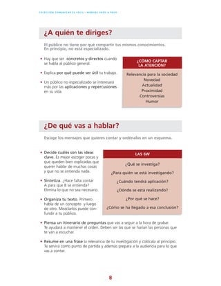 8
C O L E C C I Ó N C O M U N I C A R E S F Á C I L l M A N U A L PA S O A PA S O
¿A quién te diriges?
• Hay que ser concretos y directos cuando
se habla al público general.
• Explica por qué puede ser útil tu trabajo.
• Un público no especializado se interesará
más por las aplicaciones y repercusiones
en su vida.
El público no tiene por qué compartir tus mismos conocimientos.
En principio, no está especializado.
¿CÓMO CAPTAR
LA ATENCIÓN?
Relevancia para la sociedad
Novedad
Actualidad
Proximidad
Controversias
Humor
¿De qué vas a hablar?
• Decide cuáles son las ideas
clave. Es mejor escoger pocas y
que queden bien explicadas que
querer hablar de muchas cosas
y que no se entienda nada.
• Sintetiza. ¿Hace falta contar
A para que B se entienda?
Elimina lo que no sea necesario.
• Organiza tu texto. Primero
habla de un concepto y luego
de otro. Mezclarlos puede con-
fundir a tu público.
• Piensa un itinerario de preguntas que vas a seguir a la hora de grabar.
Te ayudará a mantener el orden. Deben ser las que se harían las personas que
te van a escuchar.
• Resume en una frase la relevancia de tu investigación y colócala al principio.
Te servirá como punto de partida y además prepara a la audiencia para lo que
vas a contar.
Escoge los mensajes que quieres contar y ordénalos en un esquema.
LAS 6W
¿Qué se investiga?
¿Para quién se está investigando?
¿Cuándo tendrá aplicación?
¿Dónde se está realizando?
¿Por qué se hace?
¿Cómo se ha llegado a esa conclusión?
 