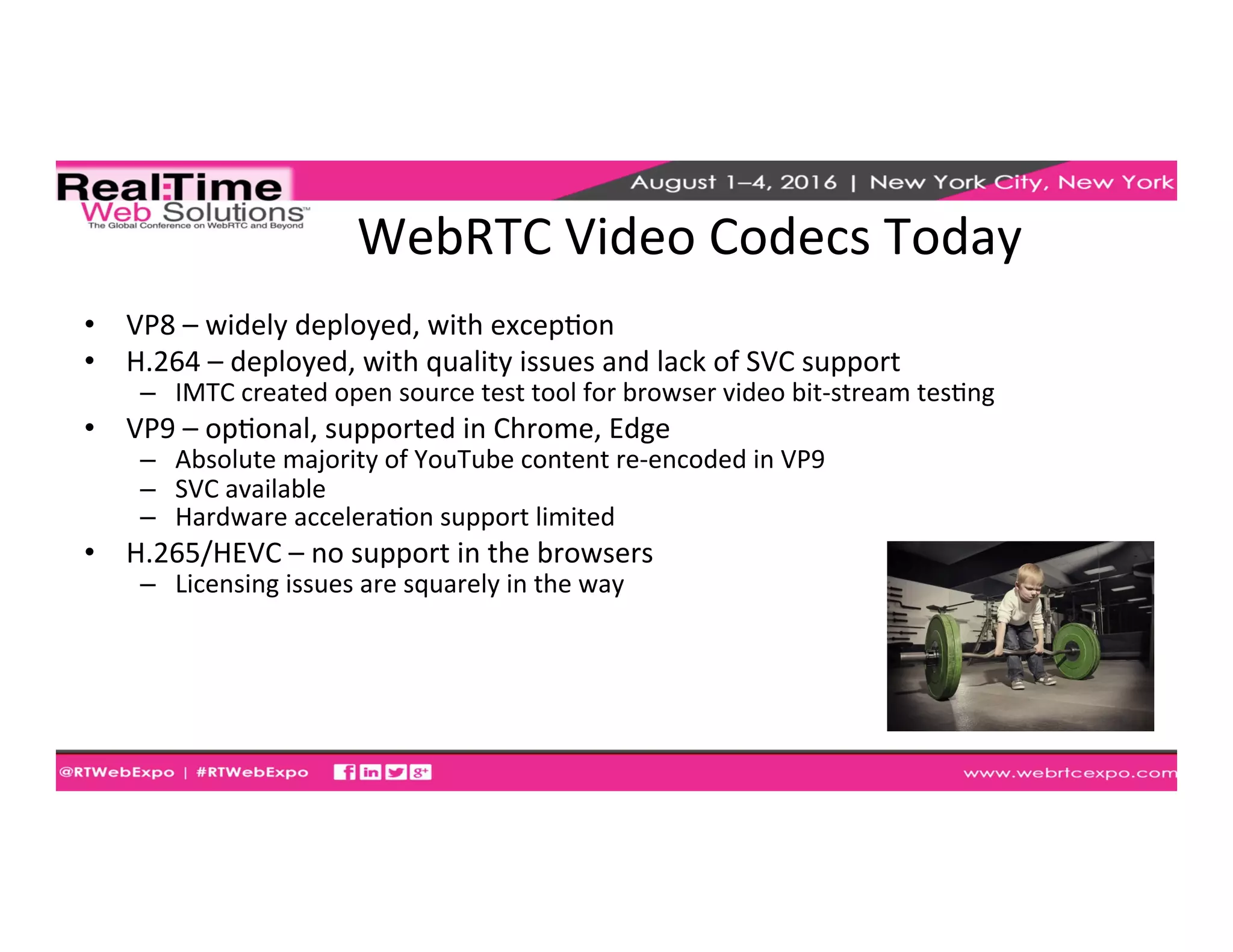 WebRTC	
  Video	
  Codecs	
  Today	
  
•  VP8	
  –	
  widely	
  deployed,	
  with	
  excepEon	
  
•  H.264	
  –	
  deployed,	
  with	
  quality	
  issues	
  and	
  lack	
  of	
  SVC	
  support	
  
–  IMTC	
  created	
  open	
  source	
  test	
  tool	
  for	
  browser	
  video	
  bit-­‐stream	
  tesEng	
  
•  VP9	
  –	
  opEonal,	
  supported	
  in	
  Chrome,	
  Edge	
  
–  Absolute	
  majority	
  of	
  YouTube	
  content	
  re-­‐encoded	
  in	
  VP9	
  
–  SVC	
  available	
  
–  Hardware	
  acceleraEon	
  support	
  limited	
  
•  H.265/HEVC	
  –	
  no	
  support	
  in	
  the	
  browsers	
  
–  Licensing	
  issues	
  are	
  squarely	
  in	
  the	
  way	
  
 