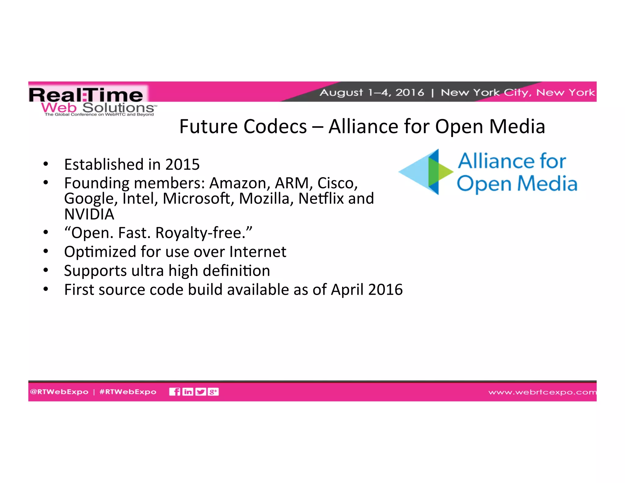 Future	
  Codecs	
  –	
  Alliance	
  for	
  Open	
  Media	
  	
  
•  Established	
  in	
  2015	
  
•  Founding	
  members:	
  Amazon,	
  ARM,	
  Cisco,	
  
Google,	
  Intel,	
  Microsog,	
  Mozilla,	
  Nehlix	
  and	
  
NVIDIA	
  
•  “Open.	
  Fast.	
  Royalty-­‐free.”	
  
•  OpEmized	
  for	
  use	
  over	
  Internet	
  
•  Supports	
  ultra	
  high	
  deﬁniEon	
  
•  First	
  source	
  code	
  build	
  available	
  as	
  of	
  April	
  2016	
  
 