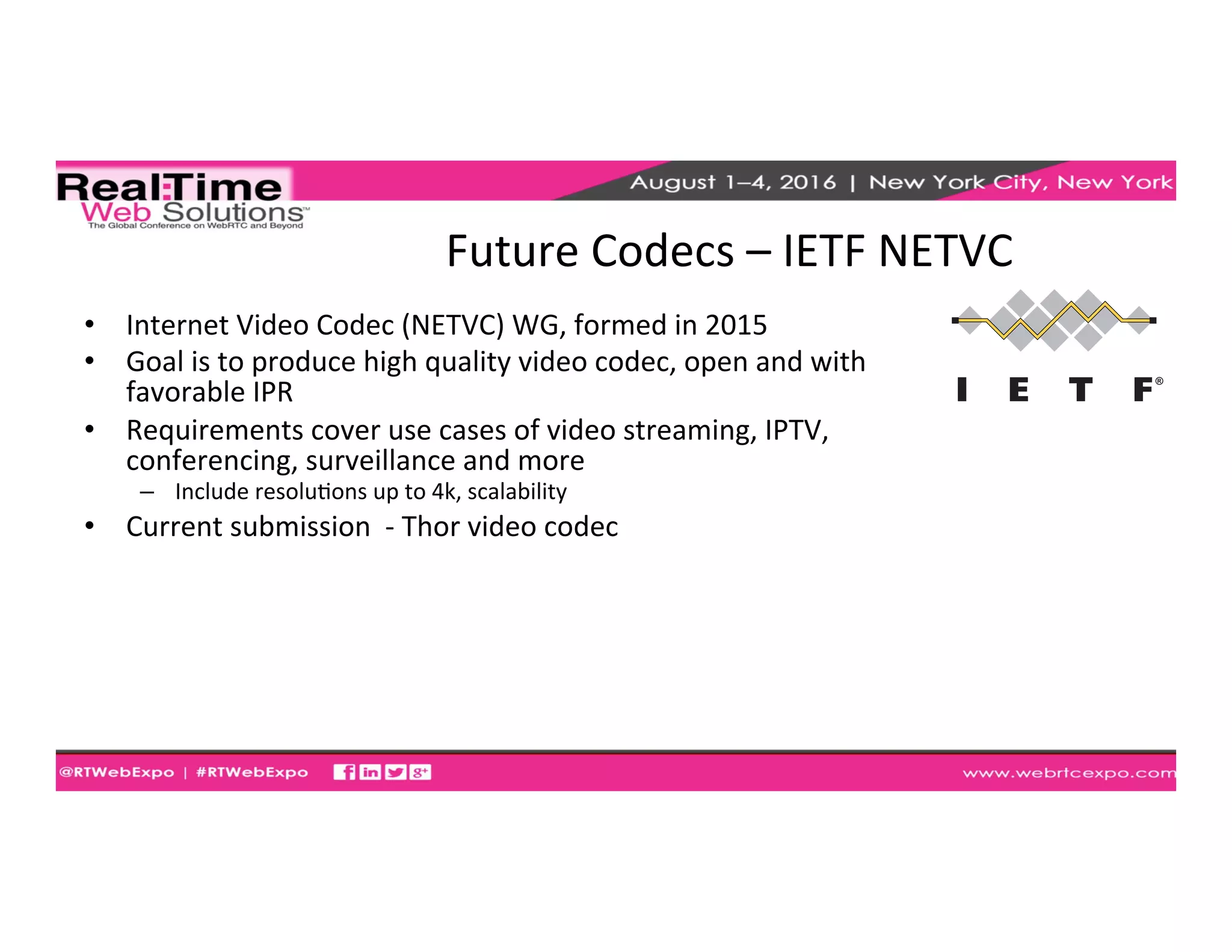 Future	
  Codecs	
  –	
  IETF	
  NETVC	
  
•  Internet	
  Video	
  Codec	
  (NETVC)	
  WG,	
  formed	
  in	
  2015	
  
•  Goal	
  is	
  to	
  produce	
  high	
  quality	
  video	
  codec,	
  open	
  and	
  with	
  
favorable	
  IPR	
  
•  Requirements	
  cover	
  use	
  cases	
  of	
  video	
  streaming,	
  IPTV,	
  
conferencing,	
  surveillance	
  and	
  more	
  
–  Include	
  resoluEons	
  up	
  to	
  4k,	
  scalability	
  
•  Current	
  submission	
  	
  -­‐	
  Thor	
  video	
  codec	
  	
  
 