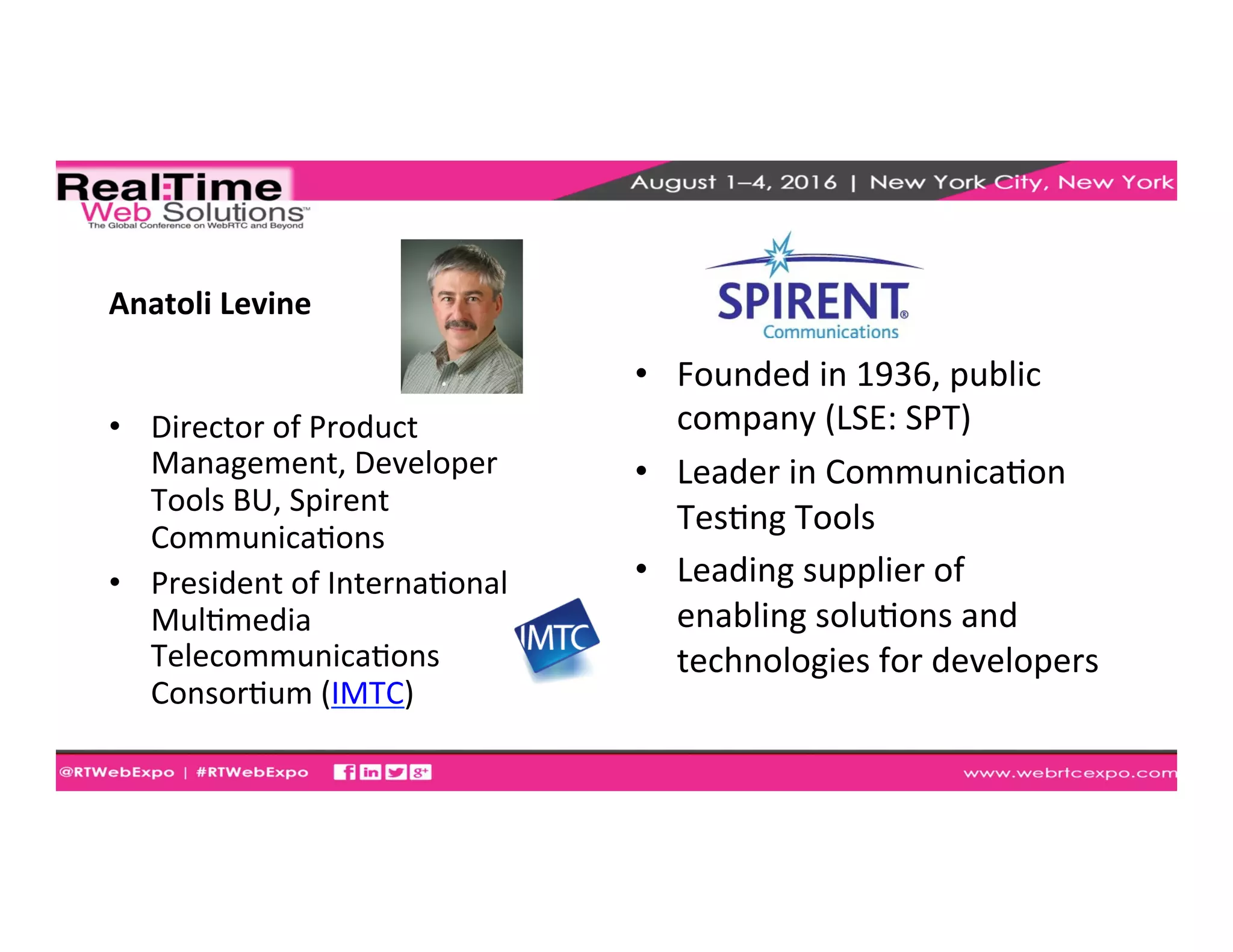 Anatoli	
  Levine	
  
•  Director	
  of	
  Product	
  
Management,	
  Developer	
  
Tools	
  BU,	
  Spirent	
  
CommunicaEons	
  
•  President	
  of	
  InternaEonal	
  
MulEmedia	
  
TelecommunicaEons	
  
ConsorEum	
  (IMTC)	
  
	
  
•  Founded	
  in	
  1936,	
  public	
  
company	
  (LSE:	
  SPT)	
  
•  Leader	
  in	
  CommunicaEon	
  
TesEng	
  Tools	
  
•  Leading	
  supplier	
  of	
  
enabling	
  soluEons	
  and	
  
technologies	
  for	
  developers	
  
 