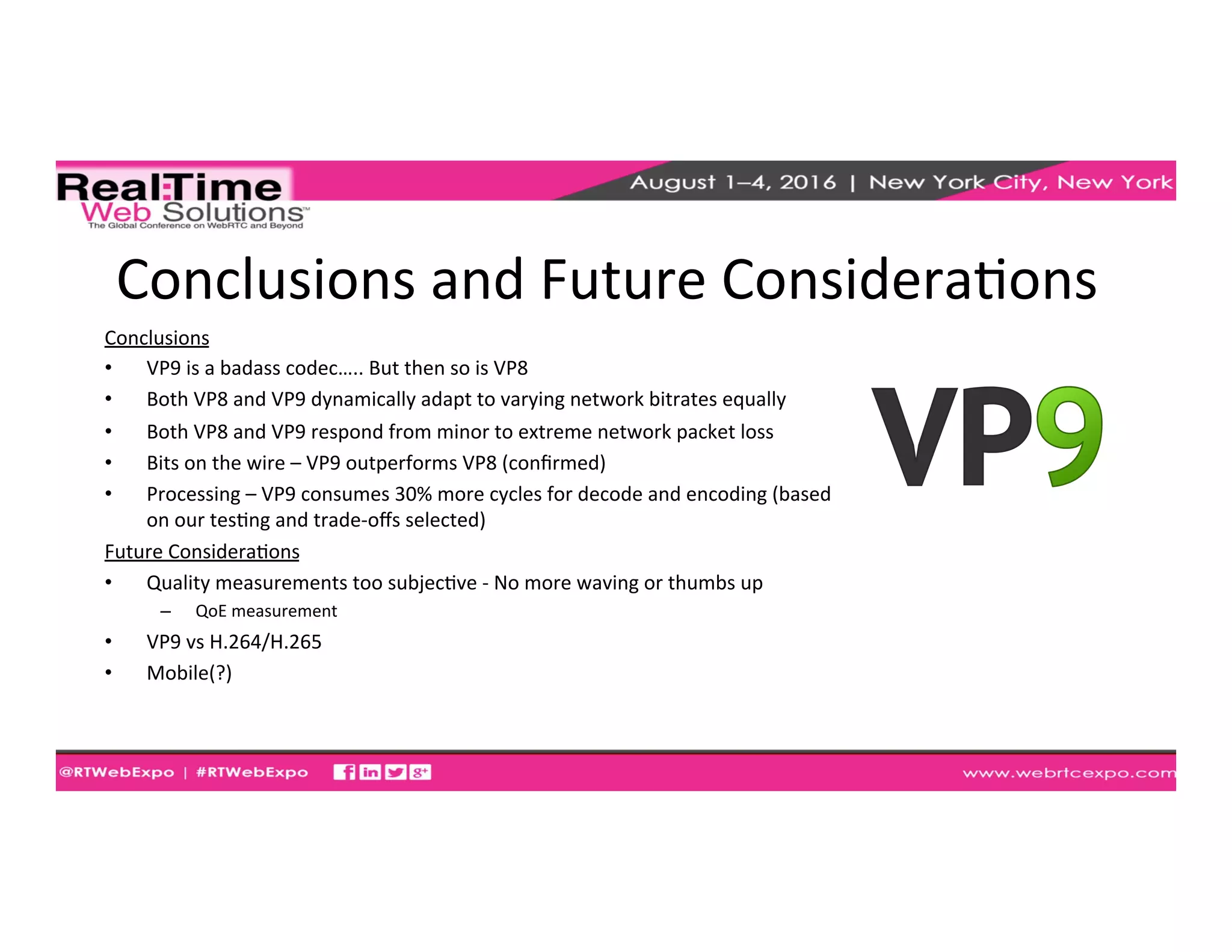 Conclusions	
  and	
  Future	
  ConsideraEons	
  
Conclusions	
  
•  VP9	
  is	
  a	
  badass	
  codec…..	
  But	
  then	
  so	
  is	
  VP8	
  
•  Both	
  VP8	
  and	
  VP9	
  dynamically	
  adapt	
  to	
  varying	
  network	
  bitrates	
  equally	
  
•  Both	
  VP8	
  and	
  VP9	
  respond	
  from	
  minor	
  to	
  extreme	
  network	
  packet	
  loss	
  
•  Bits	
  on	
  the	
  wire	
  –	
  VP9	
  outperforms	
  VP8	
  (conﬁrmed)	
  
•  Processing	
  –	
  VP9	
  consumes	
  30%	
  more	
  cycles	
  for	
  decode	
  and	
  encoding	
  (based	
  
on	
  our	
  tesEng	
  and	
  trade-­‐oﬀs	
  selected)	
  
Future	
  ConsideraEons	
  
•  Quality	
  measurements	
  too	
  subjecEve	
  -­‐	
  No	
  more	
  waving	
  or	
  thumbs	
  up	
  
–  QoE	
  measurement	
  
•  VP9	
  vs	
  H.264/H.265	
  
•  Mobile(?)	
  
 
