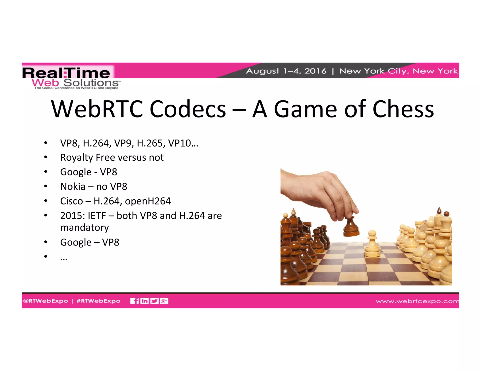 WebRTC	
  Codecs	
  –	
  A	
  Game	
  of	
  Chess	
  
•  VP8,	
  H.264,	
  VP9,	
  H.265,	
  VP10…	
  
•  Royalty	
  Free	
  versus	
  not	
  
•  Google	
  -­‐	
  VP8	
  
•  Nokia	
  –	
  no	
  VP8	
  
•  Cisco	
  –	
  H.264,	
  openH264	
  
•  2015:	
  IETF	
  –	
  both	
  VP8	
  and	
  H.264	
  are	
  
mandatory	
  
•  Google	
  –	
  VP8	
  
•  …	
  
 