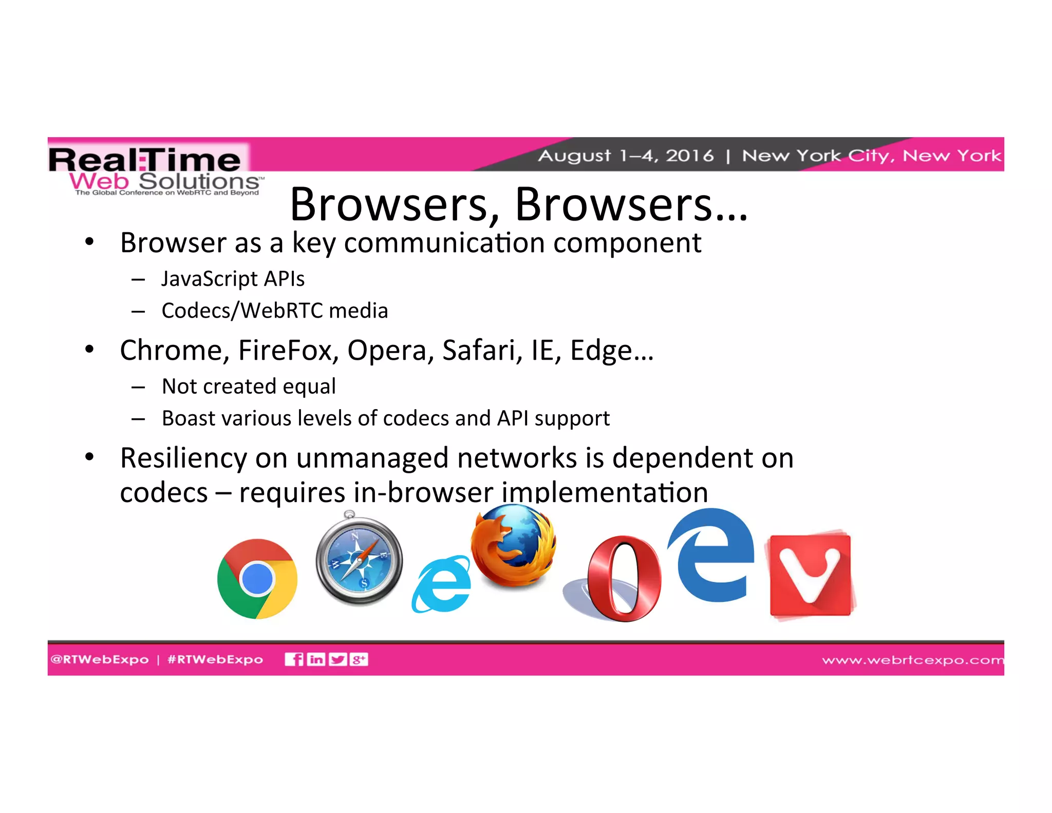 Browsers,	
  Browsers…	
  
•  Browser	
  as	
  a	
  key	
  communicaEon	
  component	
  	
  
–  JavaScript	
  APIs	
  
–  Codecs/WebRTC	
  media	
  
•  Chrome,	
  FireFox,	
  Opera,	
  Safari,	
  IE,	
  Edge…	
  
–  Not	
  created	
  equal	
  
–  Boast	
  various	
  levels	
  of	
  codecs	
  and	
  API	
  support	
  
•  Resiliency	
  on	
  unmanaged	
  networks	
  is	
  dependent	
  on	
  
codecs	
  –	
  requires	
  in-­‐browser	
  implementaEon	
  	
  
 