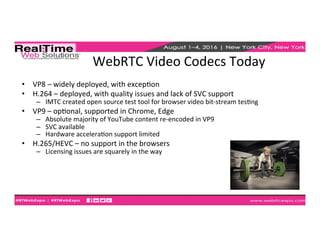 WebRTC	
  Video	
  Codecs	
  Today	
  
•  VP8	
  –	
  widely	
  deployed,	
  with	
  excepEon	
  
•  H.264	
  –	
  deployed,	
  with	
  quality	
  issues	
  and	
  lack	
  of	
  SVC	
  support	
  
–  IMTC	
  created	
  open	
  source	
  test	
  tool	
  for	
  browser	
  video	
  bit-­‐stream	
  tesEng	
  
•  VP9	
  –	
  opEonal,	
  supported	
  in	
  Chrome,	
  Edge	
  
–  Absolute	
  majority	
  of	
  YouTube	
  content	
  re-­‐encoded	
  in	
  VP9	
  
–  SVC	
  available	
  
–  Hardware	
  acceleraEon	
  support	
  limited	
  
•  H.265/HEVC	
  –	
  no	
  support	
  in	
  the	
  browsers	
  
–  Licensing	
  issues	
  are	
  squarely	
  in	
  the	
  way	
  
 