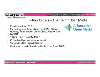 Future	
  Codecs	
  –	
  Alliance	
  for	
  Open	
  Media	
  	
  
•  Established	
  in	
  2015	
  
•  Founding	
  members:	
  Amazon,	
  ARM,	
  Cisco,	
  
Google,	
  Intel,	
  Microsog,	
  Mozilla,	
  Nehlix	
  and	
  
NVIDIA	
  
•  “Open.	
  Fast.	
  Royalty-­‐free.”	
  
•  OpEmized	
  for	
  use	
  over	
  Internet	
  
•  Supports	
  ultra	
  high	
  deﬁniEon	
  
•  First	
  source	
  code	
  build	
  available	
  as	
  of	
  April	
  2016	
  
 