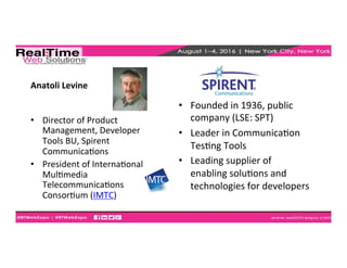 Anatoli	
  Levine	
  
•  Director	
  of	
  Product	
  
Management,	
  Developer	
  
Tools	
  BU,	
  Spirent	
  
CommunicaEons	
  
•  President	
  of	
  InternaEonal	
  
MulEmedia	
  
TelecommunicaEons	
  
ConsorEum	
  (IMTC)	
  
	
  
•  Founded	
  in	
  1936,	
  public	
  
company	
  (LSE:	
  SPT)	
  
•  Leader	
  in	
  CommunicaEon	
  
TesEng	
  Tools	
  
•  Leading	
  supplier	
  of	
  
enabling	
  soluEons	
  and	
  
technologies	
  for	
  developers	
  
 