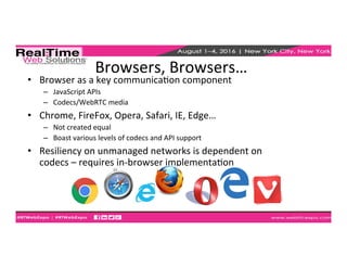 Browsers,	
  Browsers…	
  
•  Browser	
  as	
  a	
  key	
  communicaEon	
  component	
  	
  
–  JavaScript	
  APIs	
  
–  Codecs/WebRTC	
  media	
  
•  Chrome,	
  FireFox,	
  Opera,	
  Safari,	
  IE,	
  Edge…	
  
–  Not	
  created	
  equal	
  
–  Boast	
  various	
  levels	
  of	
  codecs	
  and	
  API	
  support	
  
•  Resiliency	
  on	
  unmanaged	
  networks	
  is	
  dependent	
  on	
  
codecs	
  –	
  requires	
  in-­‐browser	
  implementaEon	
  	
  
 